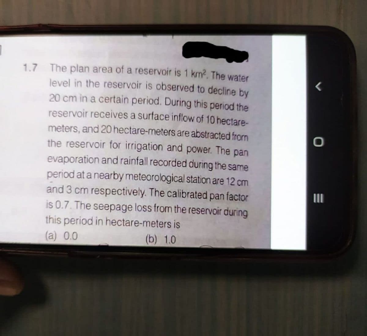 1.7 The plan area of a reservoir is 1 km2. The water
level in the reservoir is observed to decline by
20 cm in a certain period. During this period the
reservoir receives a surface inflow of 10 hectare-
meters, and 20 hectare-meters are abstracted frorm
the reservoir for irrigation and power. The pan
evaporation and rainfall recorded during the same
period at a nearby meteorological station are 12 cm
and 3 cm respectively. The calibrated pan factor
is 0.7. The seepage loss from the reservoir during
this period in hectare-meters is
(a) 0.0
(b) 1.0
