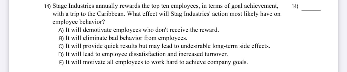 14) Stage Industries annually rewards the top ten employees, in terms of goal achievement,
with a trip to the Caribbean. What effect will Stag Industries' action most likely have on
employee behavior?
A) It will demotivate employees who don't receive the reward.
B) It will eliminate bad behavior from employees.
C) It will provide quick results but may lead to undesirable long-term side effects.
D) It will lead to employee dissatisfaction and increased turnover.
E) It will motivate all employees to work hard to achieve company goals.
14)
