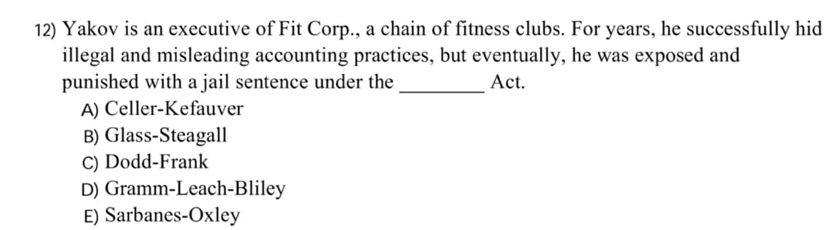 12) Yakov is an executive of Fit Corp., a chain of fitness clubs. For years, he successfully hid
illegal and misleading accounting practices, but eventually, he was exposed and
punished with a jail sentence under the
A) Celler-Kefauver
B) Glass-Steagall
C) Dodd-Frank
D) Gramm-Leach-Bliley
E) Sarbanes-Oxley
Act.
