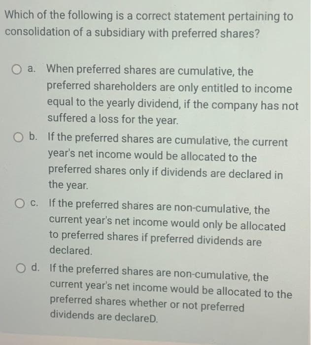 Which of the following is a correct statement pertaining to
consolidation of a subsidiary with preferred shares?
O a. When preferred shares are cumulative, the
preferred shareholders are only entitled to income
equal to the yearly dividend, if the company has not
suffered a loss for the year.
O b. If the preferred shares are cumulative, the current
year's net income would be allocated to the
preferred shares only if dividends are declared in
the year.
O c. If the preferred shares are non-cumulative, the
current year's net income would only be allocated
to preferred shares if preferred dividends are
declared.
O d. If the preferred shares are non-cumulative, the
current year's net income would be allocated to the
preferred shares whether or not preferred
dividends are declareD.