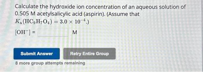 Calculate the hydroxide ion concentration of an aqueous solution of
0.505 M acetylsalicylic acid (aspirin). (Assume that
Ka (HC9H7O4) = 3.0 × 10-4.)
[OH-] =
M
Submit Answer
8 more group attempts remaining
Retry Entire Group