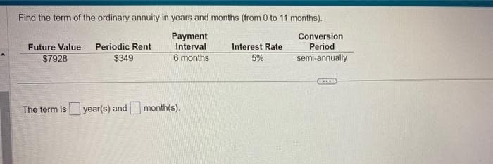 Find the term of the ordinary annuity in years and months (from 0 to 11 months).
Payment
Interval
6 months
Future Value Periodic Rent
$7928
$349
The term is year(s) and month(s).
Interest Rate
5%
Conversion
Period
semi-annually