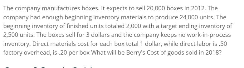 The company manufactures boxes. It expects to sell 20,000 boxes in 2012. The
company had enough beginning inventory materials to produce 24,000 units. The
beginning inventory of finished units totaled 2,000 with a target ending inventory of
2,500 units. The boxes sell for 3 dollars and the company keeps no work-in-process
inventory. Direct materials cost for each box total 1 dollar, while direct labor is .50
factory overhead, is .20 per box What will be Berry's Cost of goods sold in 2018?