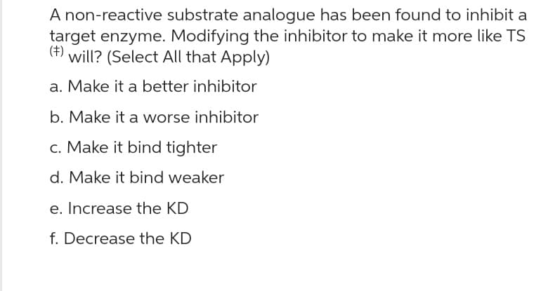A non-reactive substrate analogue has been found to inhibit a
target enzyme. Modifying the inhibitor to make it more like TS
(‡) will? (Select All that Apply)
a. Make it a better inhibitor
b. Make it a worse inhibitor
c. Make it bind tighter
d. Make it bind weaker
e. Increase the KD
f. Decrease the KD