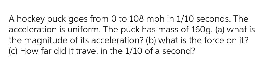A hockey puck goes from 0 to 108 mph in 1/10 seconds. The
acceleration is uniform. The puck has mass of 160g. (a) what is
the magnitude of its acceleration? (b) what is the force on it?
(c) How far did it travel in the 1/10 of a second?