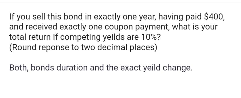 If you sell this bond in exactly one year, having paid $400,
and received exactly one coupon payment, what is your
total return if competing yeilds are 10%?
(Round reponse to two decimal places)
Both, bonds duration and the exact yeild change.
