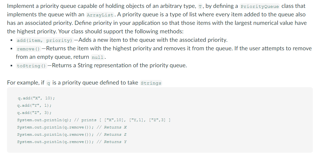 Implement a priority queue capable of holding objects of an arbitrary type, T, by defining a PriorityQueue class that
implements the queue with an ArrayList.A priority queue is a type of list where every item added to the queue also
has an associated priority. Define priority in your application so that those items with the largest numerical value have
the highest priority. Your class should support the following methods:
. add (item, priority) –Adds a new item to the queue with the associated priority.
remove () -Returns the item with the highest priority and removes it from the queue. If the user attempts to remove
from an empty queue, return null.
· tostring()-Returns a String representation of the priority queue.
For example, if q is a priority queue defined to take strings
q. add ("X", 10);
q. add ("Y", 1);
q. add ("Z", 3);
System.out.println (q); // prints ( ["X",10], ["Y,1], ["z",3] ]
System.out.println (q.remove ()); // Returns X
System.out.println (q.remove () ); // Returns Z
System.out.println (q.remove () ); // Returns Y
