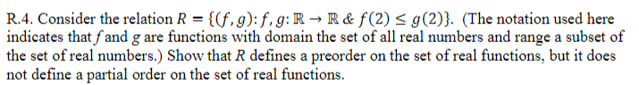 R.4. Consider the relation R = {(f, g): f, g:R → R& f(2) < g(2)}. (The notation used here
indicates that fand g are functions with domain the set of all real numbers and range a subset of
the set of real numbers.) Show that R defines a preorder on the set of real functions, but it does
not define a partial order on the set of real functions.
