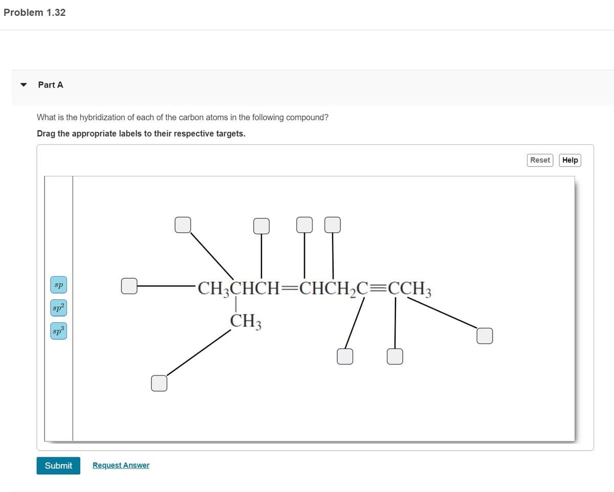 Problem 1.32
Part A
What is the hybridization of each of the carbon atoms in the following compound?
Drag the appropriate labels to their respective targets.
sp
sp²
sp³
Submit
Request Answer
19
з ура
CH3CHCH=CHCH₂C=CCH3
CH3
Reset Help