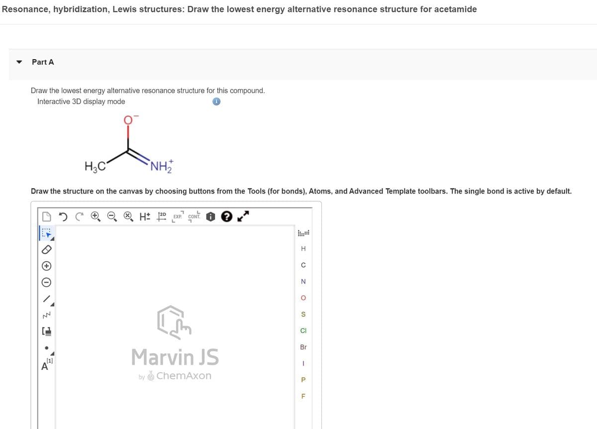 Resonance, hybridization, Lewis structures: Draw the lowest energy alternative resonance structure for acetamide
Part A
Draw the lowest energy alternative resonance structure for this compound.
Interactive 3D display mode
NN
H₂C
Draw the structure on the canvas by choosing buttons from the Tools (for bonds), Atoms, and Advanced Template toolbars. The single bond is active by default.
[1]
A
NH,₂
H 12D EXP.¹ CONT ●
L
Marvin JS
by ChemAxon
H
C
N
O
S
CI
Br
I
P
F