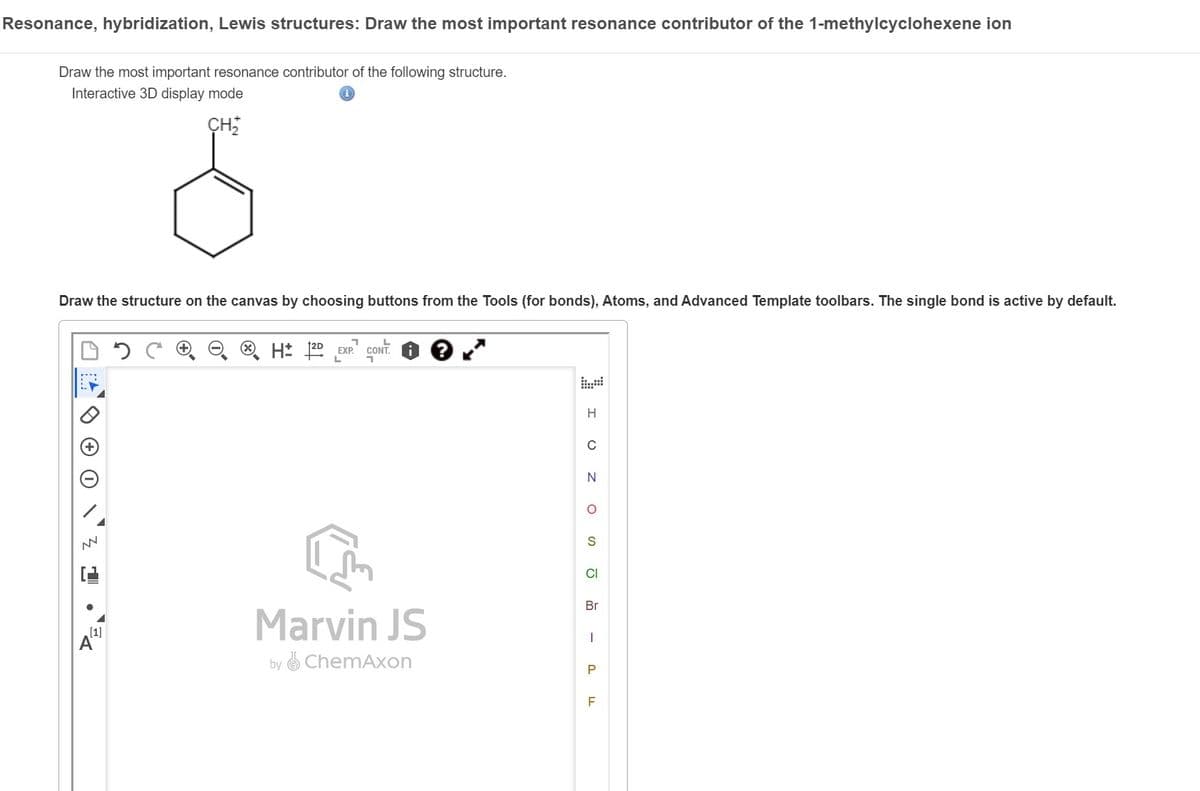 Resonance, hybridization, Lewis structures: Draw the most important resonance contributor of the 1-methylcyclohexene ion
Draw the most important resonance contributor of the following structure.
Interactive 3D display mode
CH₂
Draw the structure on the canvas by choosing buttons from the Tools (for bonds), Atoms, and Advanced Template toolbars. The single bond is active by default.
NN
[1]
7
L
H: 2D EXP. CONT
L
Marvin JS
by ChemAxon
Z O I
O
S
CI
Br
I
P
F