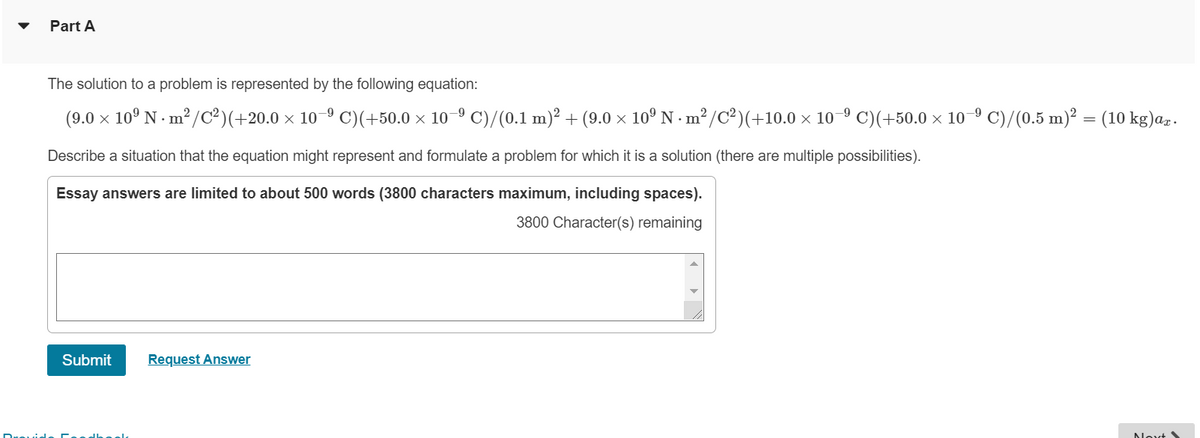 Part A
The solution to a problem is represented by the following equation:
(9.0 x 10° N - m² /c²)(+20.0 × 10–º C)(+50.0 × 10-º C)/(0.1 m)² + (9.0 × 10º N · m² /C²)(+10.0 × 10-º C)(+50.0 × 10-9 C)/(0.5 m)² = (10 kg)az.
Describe a situation that the equation might represent and formulate a problem for which it is a solution (there are multiple possibilities).
Essay answers are limited to about 500 words (3800 characters maximum, including spaces).
3800 Character(s) remaining
Submit
Request Answer
Nevt
