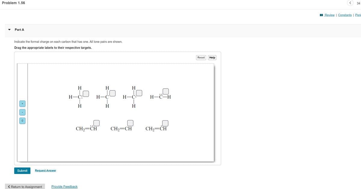 Problem 1.56
Part A
Indicate the formal charge on each carbon that has one. All lone pairs are shown.
Drag the appropriate labels to their respective targets.
Submit Request Answer
< Return to Assignment
H
.0
H-C:
H
Provide Feedback
H
H-C
H
H
H-C
H
H-C-H
CH₂ CH CH, CH CH₂-C
Reset Help
34
Review | Constants | Peri