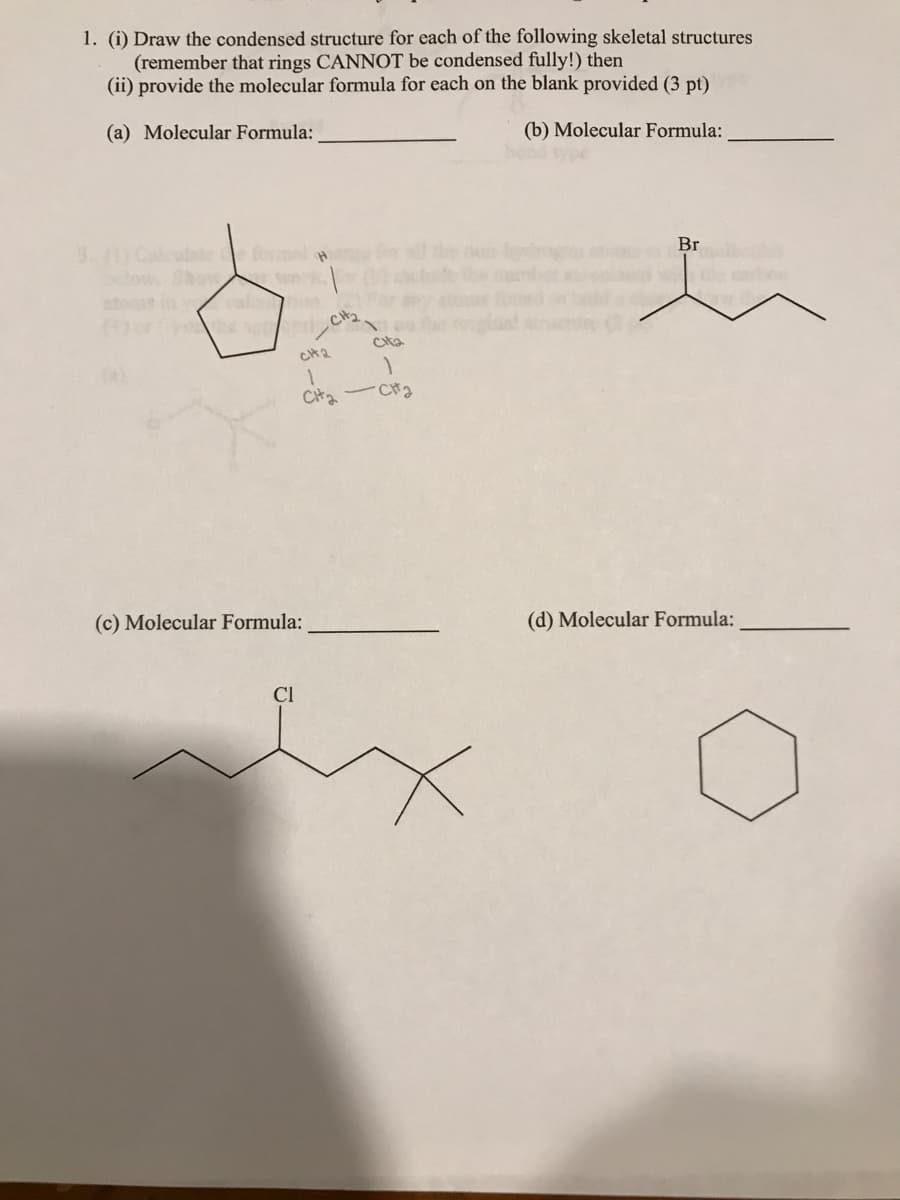1. (i) Draw the condensed structure for each of the following skeletal structures
(remember that rings CANNOT be condensed fully!) then
(ii) provide the molecular formula for each on the blank provided (3 pt)
(a) Molecular Formula:
(b) Molecular Formula:
(4) or (-) che spic₂2
CH2
CH₂-
(c) Molecular Formula:
Cl
1
- сна
Br
(d) Molecular Formula: