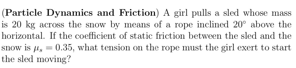 (Particle Dynamics and Friction) A girl pulls a sled whose mass
is 20 kg across the snow by means of a rope inclined 20° above the
horizontal. If the coefficient of static friction between the sled and the
snow is µ = 0.35, what tension on the rope must the girl exert to start
the sled moving?