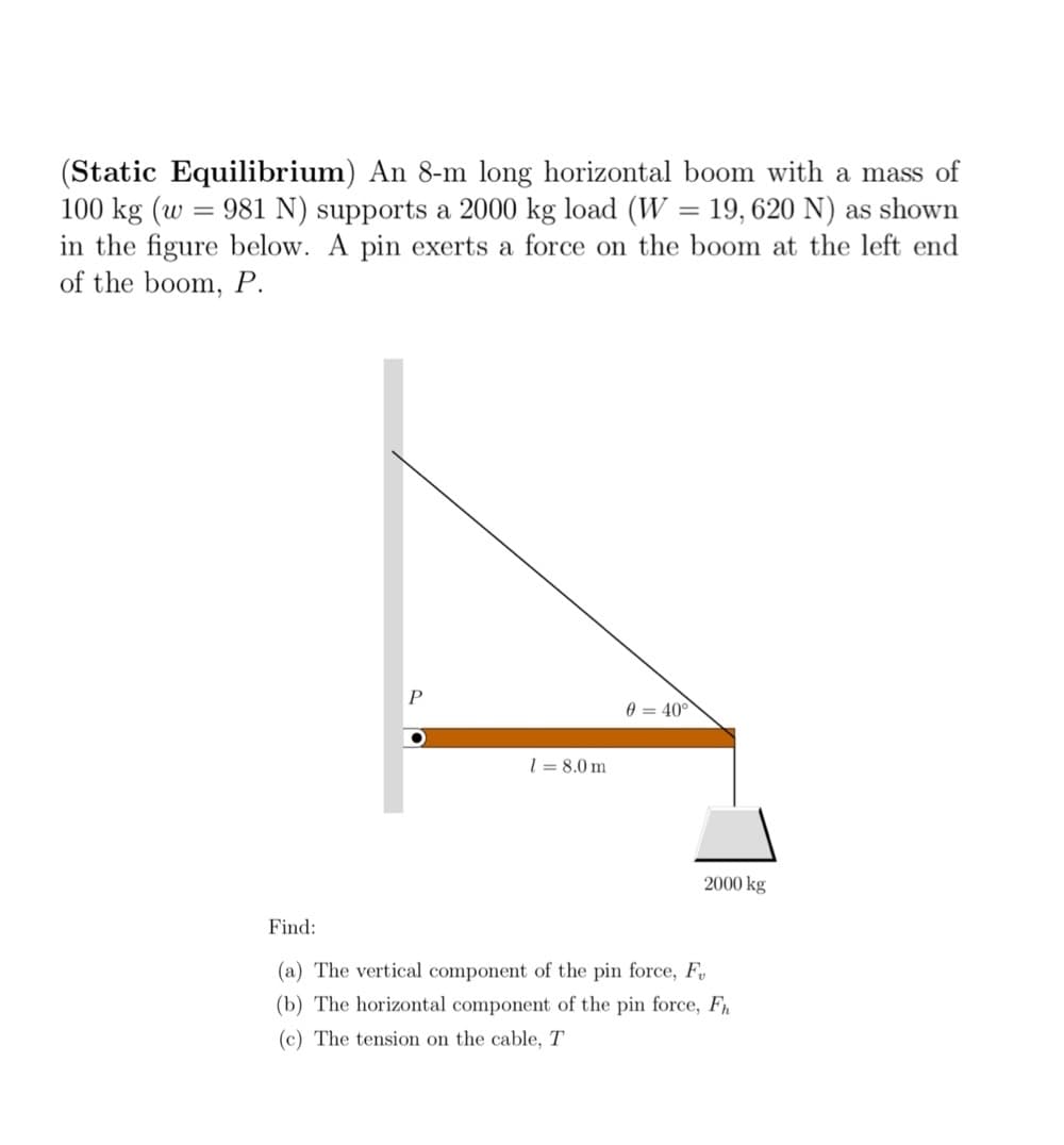 (Static Equilibrium) An 8-m long horizontal boom with a mass of
100 kg (w = 981 N) supports a 2000 kg load (W = 19, 620 N) as shown
in the figure below. A pin exerts a force on the boom at the left end
of the boom, P.
040°
18.0 m
Find:
(a) The vertical component of the pin force, F
(b) The horizontal component of the pin force, Fh
(c) The tension on the cable, T
2000 kg