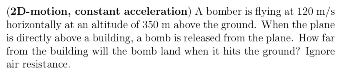 (2D-motion, constant acceleration) A bomber is flying at 120 m/s.
horizontally at an altitude of 350 m above the ground. When the plane
is directly above a building, a bomb is released from the plane. How far
from the building will the bomb land when it hits the ground? Ignore
air resistance.