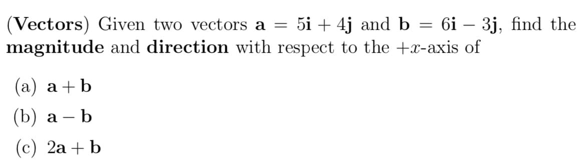 (Vectors) Given two vectors a = 5i + 4j and b = 6i – 3j, find the
magnitude and direction with respect to the +x-axis of
(a) a+b
(b) a b
(c) 2a + b