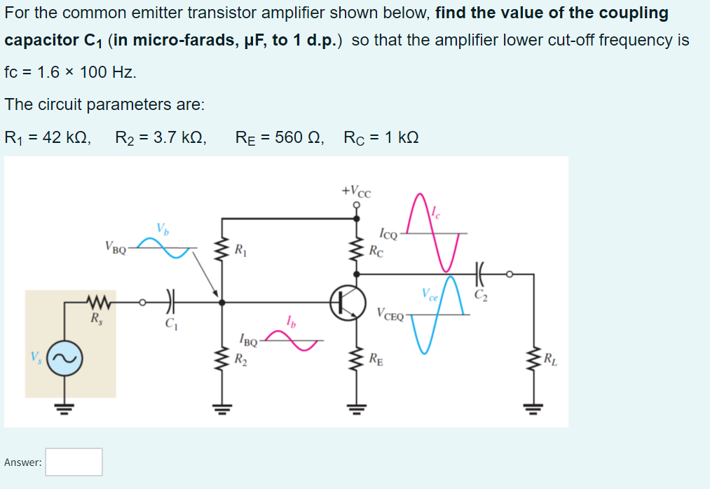 For the common emitter transistor amplifier shown below, find the value of the coupling
capacitor C₁ (in micro-farads, µF, to 1 d.p.) so that the amplifier lower cut-off frequency is
fc = 1.6 × 100 Hz.
The circuit parameters are:
R₁1₁ = 42 ΚΩ,
R₂ = 3.7 KQ,
V₂
Answer:
R₂
VBQ
RE = 560 Q, Rc = 1 kQ
R₁
IBQ
R₂
lb
+Vcc
Ico
Rc
A
VCEQ
RE
A
V ce
RL