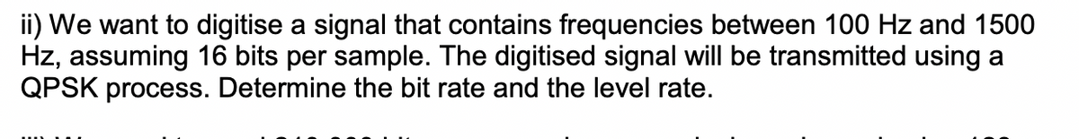 ii) We want to digitise a signal that contains frequencies between 100 Hz and 1500
Hz, assuming 16 bits per sample. The digitised signal will be transmitted using a
QPSK process. Determine the bit rate and the level rate.
