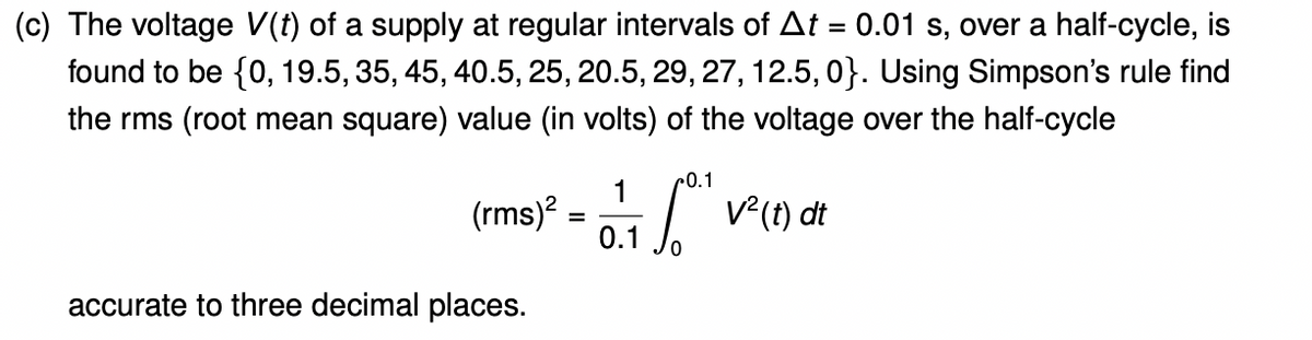 (c) The voltage V(t) of a supply at regular intervals of At = 0.01 s, over a half-cycle, is
found to be {0, 19.5, 35, 45, 40.5, 25, 20.5, 29, 27, 12.5, 0}. Using Simpson's rule find
the rms (root mean square) value (in volts) of the voltage over the half-cycle
r0.1
(rms)?
0.1
V(1) dt
accurate to three decimal places.
