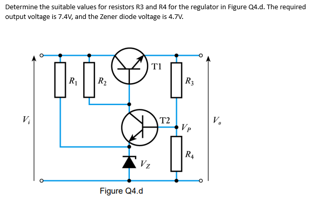 Determine the suitable values for resistors R3 and R4 for the regulator in Figure Q4.d. The required
output voltage is 7.4V, and the Zener diode voltage is 4.7V.
V₁
Ď
R₁
R₂
Τ1
R3
H
21
T2
Vp
R4
Vz
Figure Q4.d
V.
