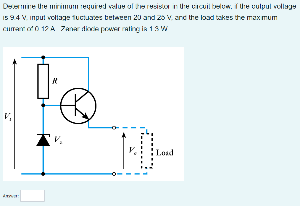 Determine the minimum required value of the resistor in the circuit below, if the output voltage
is 9.4 V, input voltage fluctuates between 20 and 25 V, and the load takes the maximum
current of 0.12 A. Zener diode power rating is 1.3 W.
Vi
Answer:
TV ₂
0
Load