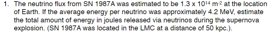 1. The neutrino flux from SN 1987A was estimated to be 1.3 x 1014 m-2 at the location
of Earth. If the average energy per neutrino was approximately 4.2 MeV, estimate
the total amount of energy in joules released via neutrinos during the supernova
explosion. (SN 1987A was located in the LMC at a distance of 50 kpc.).

