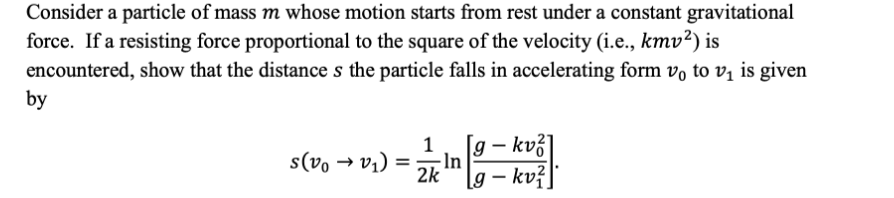 Consider a particle of mass m whose motion starts from rest under a constant gravitational
force. If a resisting force proportional to the square of the velocity (i.e., kmv?) is
encountered, show that the distance s the particle falls in accelerating form vo to vị is given
by
- In
= ('a + °a)s
2k
1
[g – kvž]
jax –

