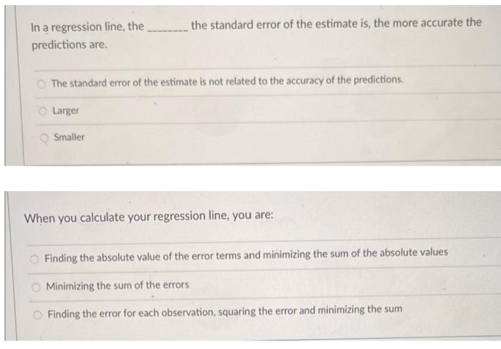 In a regression line, the
predictions are.
the standard error of the estimate is, the more accurate the
O The standard error of the estimate is not related to the accuracy of the predictions.
Larger
Smaller
When you calculate your regression line, you are:
Finding the absolute value of the error terms and minimizing the sum of the absolute values
O Minimizing the sum of the errors
O Finding the error for each observation, squaring the error and minimizing the sum
