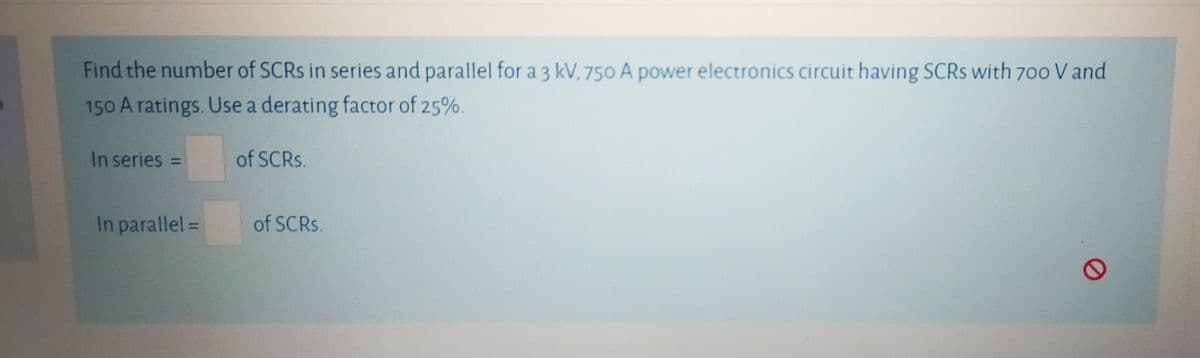 Find the number of SCRS in series and parallel for a 3 kV, 750 A power electronics circuit having SCRS with 70o V and
150 A ratings. Use a derating factor of 25%.
In series =
of SCRS.
%3D
In parallel =
of SCRS.
%3D
