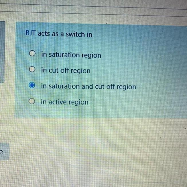 e
BJT acts as a switch in
in saturation region
in cut off region
in saturation and cut off region
Oin active region