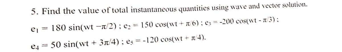 5. Find the value of total instantaneous quantities using wave and vector solution.
-
ei
180 sin(wt -π/2): e₂ = 150 cos(wt +/6); e3 = -200 cos(wt - n/3);
-
e4
50 sin(wt + 3π/4); eş = -120 cos(wt + π/4).