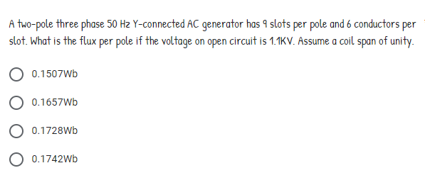 A two-pole three phase 50 Hz Y-connected AC generator has 9 slots per pole and 6 conductors per
slot. What is the flux per pole if the voltage on open circuit is 1.1KV. Assume a coil span of unity.
0.1507Wb
0.1657Wb
0.1728Wb
O 0.1742Wb
