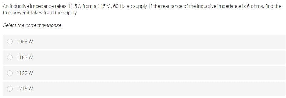 An inductive impedance takes 11.5 A from a 115 V, 60 Hz ac supply. If the reactance of the inductive impedance is 6 ohms, find the
true power it takes from the supply.
Select the correct response:
1058 W
1183 W
1122 W
1215 W