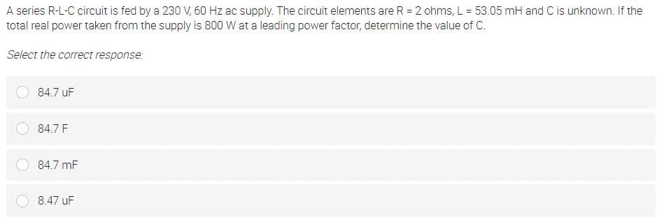 A series R-L-C circuit is fed by a 230 V, 60 Hz ac supply. The circuit elements are R = 2 ohms, L = 53.05 mH and C is unknown. If the
total real power taken from the supply is 800 W at a leading power factor, determine the value of C.
Select the correct response:
84.7 uF
84.7 F
84.7 mF
8.47 uF