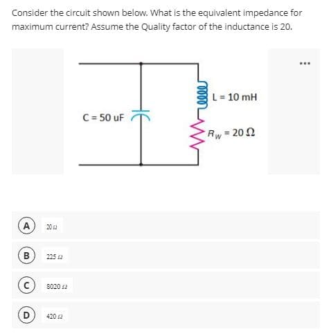 Consider the circuit shown below. What is the equivalent impedance for
maximum current? Assume the Quality factor of the inductance is 20.
A
B
D
20 2
225 2
80202
420 42
C = 50 uF
L = 10 mH
Rw=2092
...
: