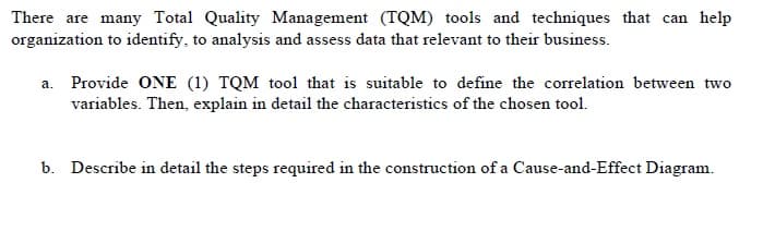 There are many Total Quality Management (TQM) tools and techniques that can help
organization to identify, to analysis and assess data that relevant to their business.
a. Provide ONE (1) TQM tool that is suitable to define the correlation between two
variables. Then, explain in detail the characteristics of the chosen tool.
b. Describe in detail the steps required in the construction of a Cause-and-Effect Diagram.

