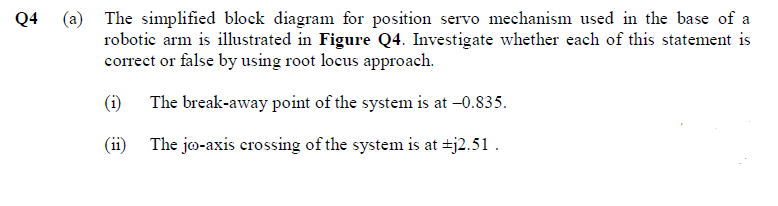 Q4 (a) The simplified block diagram for position servo mechanism used in the base of a
robotic arm is illustrated in Figure Q4. Investigate whether each of this statement is
correct or false by using root locus approach.
(i)
The break-away point of the system is at -0.835.
(ii)
The jo-axis crossing of the system is at +j2.51.
