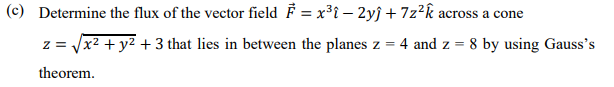 (c) Determine the flux of the vector field F = x³i – 2yĵ + 7z²k across a cone
z = x2 + y2 + 3 that lies in between the planes z = 4 and z =
8 by using Gauss's
theorem.
