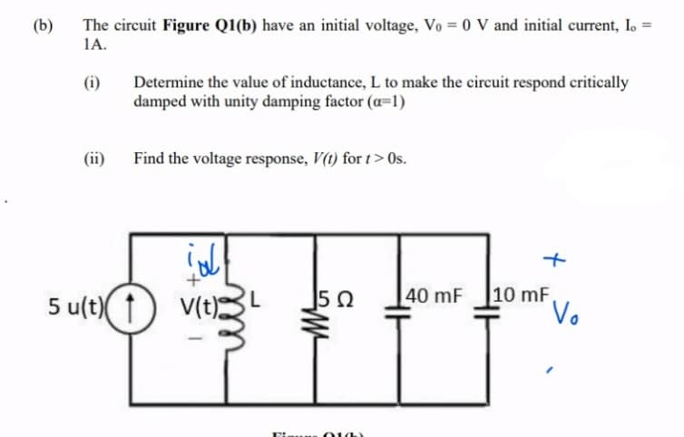 The circuit Figure Q1(b) have an initial voltage, Vo = 0 V and initial current, I. =
1A.
(b)
Determine the value of inductance, L to make the circuit respond critically
damped with unity damping factor (a=1)
(i)
(ii)
Find the voltage response, V(t) for t> 0Os.
10 mF.
Vo
40 mF
su(t)( 1
V(t)
014)
