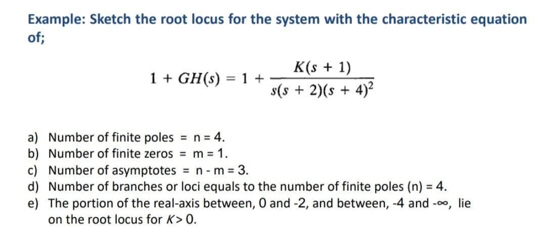 Example: Sketch the root locus for the system with the characteristic equation
of;
K(s + 1)
s(s + 2)(s + 4)2
1 + GH(s) = 1 +
%3D
a) Number of finite poles = n = 4.
b) Number of finite zeros = m 1.
c) Number of asymptotes
d) Number of branches or loci equals to the number of finite poles (n) = 4.
e) The portion of the real-axis between, 0 and -2, and between, -4 and -o, lie
on the root locus for K> 0.
%3D
= n - m = 3.
