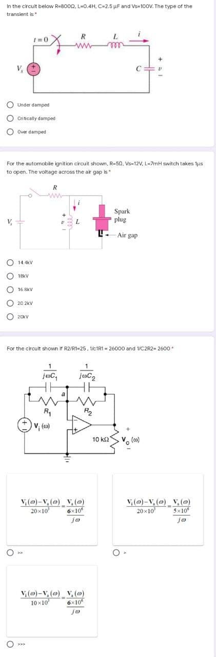 In the crcuit below R=8002, L=0.4H, C=2.5 µF and Vs=100V. The type of the
transient is*
1= 0
ww
rele
V
O Under damped
O Critically damped
O Over damped
For the automobile ignition circuit shown, R=50, Vs-12V, L=7mH switch takes 1us
to open. The voltage across the air gap is*
R
Spark
plug
+
V,
L.
L- Air gap
14. 4kV
O 18kV
O 16 8kV
O 20 2kV
O 20KV
For the circult shown If R2/R1=25, 1/C1R1 = 26000 and 1/C2R2= 2600*
1
1
joc,
a
R1
R2
v, ()
10 ks2
Vo (o)
V, (@)-V, (@) V, (@)
6x10
jo
v, (m)-V, (@) V, (@)
20x10
20x10
5x10°
O >>
V, (@)-V, () V, (@)
10 x10
6x10
jo
O o o o
