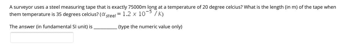 A surveyor uses a steel measuring tape that is exactly 75000m long at a temperature of 20 degree celcius? What is the length (in m) of the tape when
them temperature is 35 degrees celcius? (a steel = 1.2 x 10 / K)
The answer (in fundamental Sl unit) is
(type the numeric value only)
