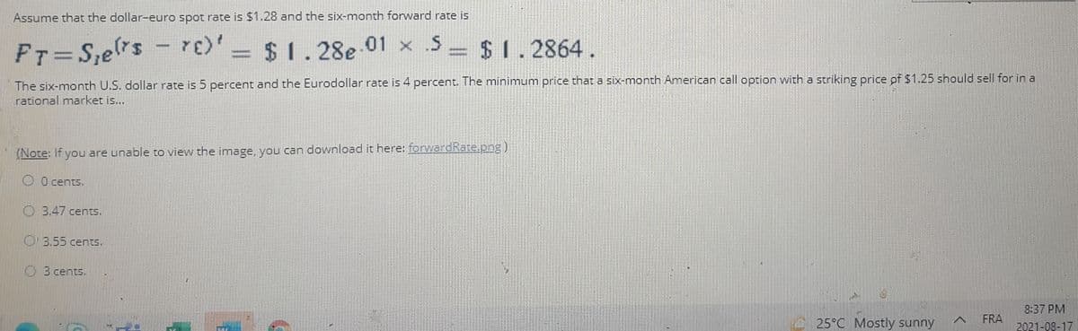 Assume that the dollar-euro spot rate is $1.28 and the six-month forward rate is
FT= S,ers - re)' $
$1.28e 01 x .S
= $ 1
2864.
The six-month U.S. dollar rate is 5 percent and the Eurodollar rate is 4 percent. The minimum price that a six-month American call option with a striking price pf $1.25 should sell for in a
rational market is...
(Note: If you are unable to view the image, you can download it here: ferwardRate.png)
0 cents.
O3.47 cents.
O3.55 centS.
3 cents.
8:37 PM
.25°C Mostly sunny
FRA
2021-08-17
