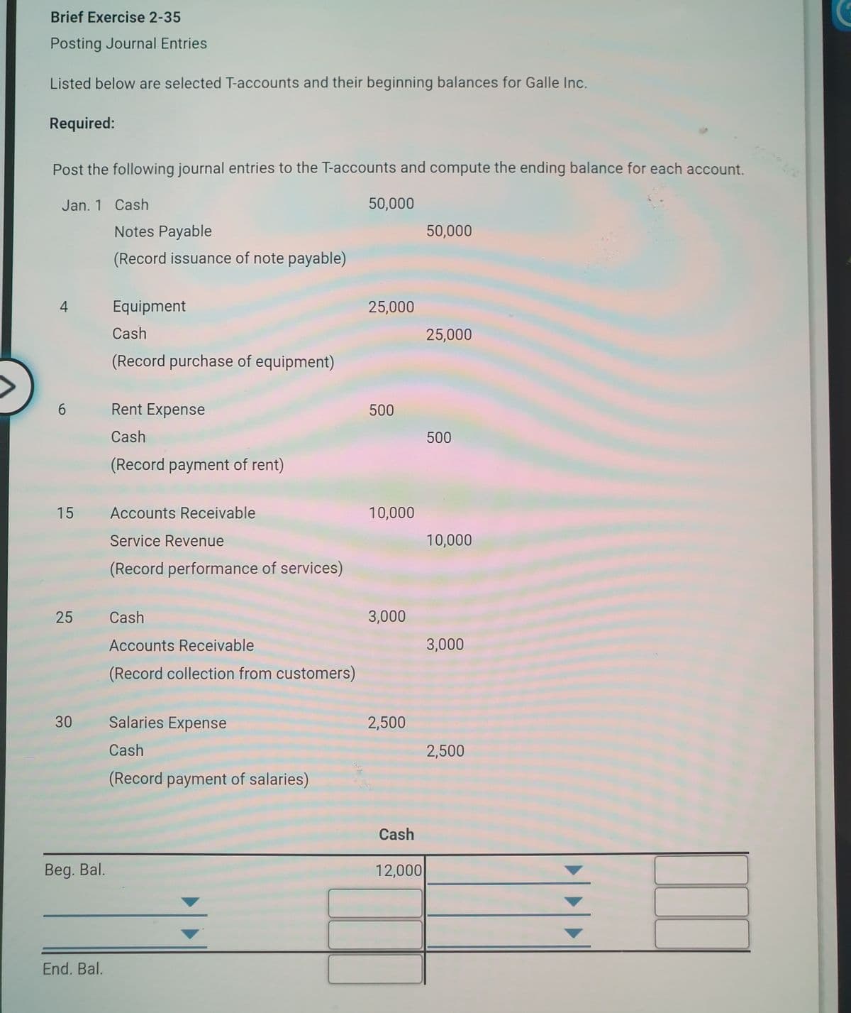 Brief Exercise 2-35
Posting Journal Entries
Listed below are selected T-accounts and their beginning balances for Galle Inc.
Required:
Post the following journal entries to the T-accounts and compute the ending balance for each account.
Jan. 1 Cash
50,000
Notes Payable
50,000
(Record issuance of note payable)
4
Equipment
25,000
Cash
25,000
(Record purchase of equipment)
6.
Rent Expense
500
Cash
500
(Record payment of rent)
15
Accounts Receivable
10,000
Service Revenue
10,000
(Record performance of services)
25
Cash
3,000
Accounts Receivable
3,000
(Record collection from customers)
30
Salaries Expense
2,500
Cash
2,500
(Record payment of salaries)
Cash
Beg. Bal.
12,000
End. Bal.

