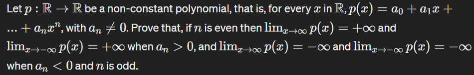 Let p : R→ R be a non-constant polynomial, that is, for every x in R, p(x) = α0 + α1x+
...
+ anx, with an + 0. Prove that, if n is even then lim→∞ p(x) = +∞ and
limx→-∞ p(x) = +∞ when an > 0, and lim→∞ p(x) =
· 0, and limÃ→∞ p(x) = −∞ and lim¸→-∞ p(x) =
when an < 0 and n is odd.