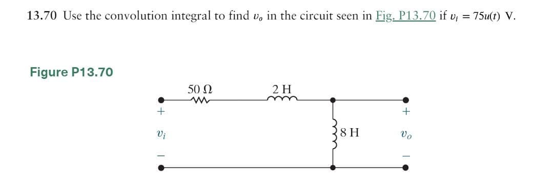 13.70 Use the convolution integral to find v, in the circuit seen in Fig. P13.70 if v₁ = 75u(t) V.
Figure P13.70
50 Ω
w
2 H
m
+
Vi
8 H
Vo