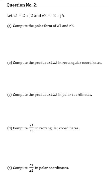 Question No. 2:
Let z1 = 2 + j2 and z2 = -2 + j6.
(a) Compute the polar form of z1 and z2.
(b) Compute the product z1z2 in rectangular coordinates.
(c) Compute the product z1z2 in polar coordinates.
z1
in rectangular coordinates.
z2
(d) Compute
z1
in polar coordinates.
z2
(e) Compute
