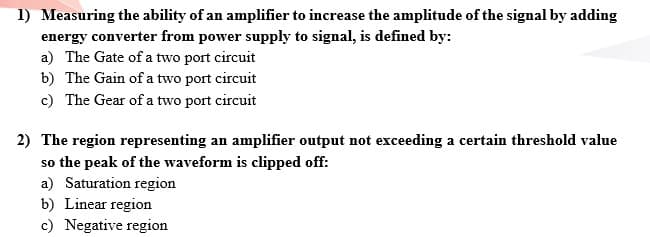 1) Measuring the ability of an amplifier to increase the amplitude of the signal by adding
energy converter from power supply to signal, is defined by:
a) The Gate of a two port circuit
b) The Gain of a two port circuit
c) The Gear of a two port circuit
2) The region representing an amplifier output not exceeding a certain threshold value
so the peak of the waveform is clipped off:
a) Saturation region
b) Linear region
c) Negative region
